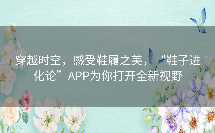 穿越时空,感受鞋履之美,“鞋子进化论”APP为你打开全新视野 穿越时空,感受鞋履之美,“鞋子进化论”APP为你打开全新视野
