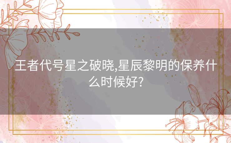 王者代号星之破晓,星辰黎明的保养什么时候好?