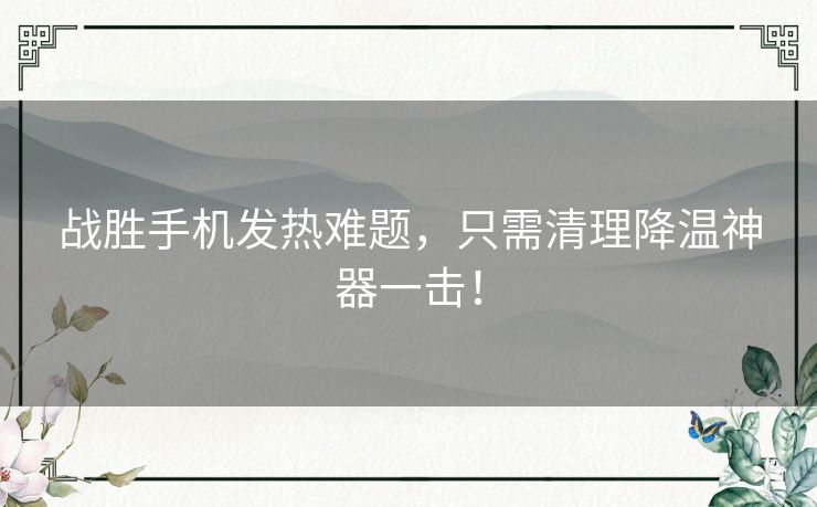 战胜手机发热难题，只需清理降温神器一击！