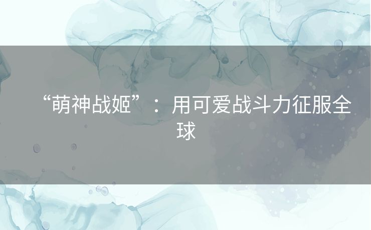 “萌神战姬”：用可爱战斗力征服全球