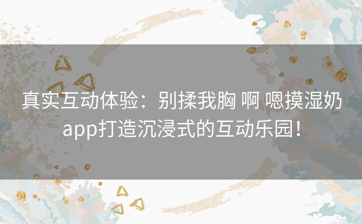 真实互动体验：别揉我胸 啊 嗯摸湿奶app打造沉浸式的互动乐园！