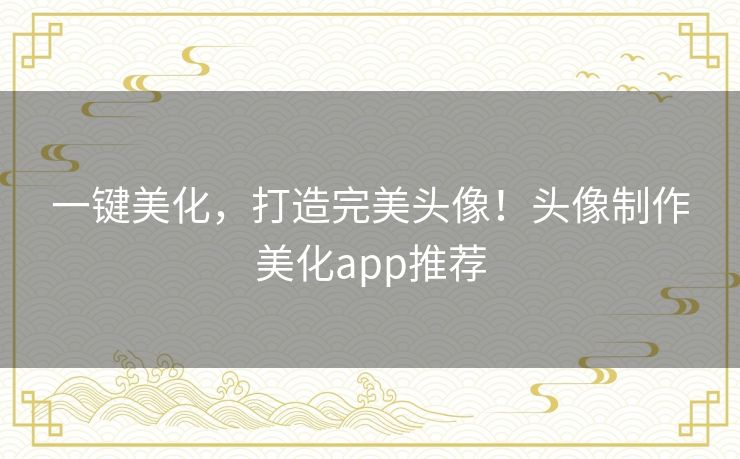 一键美化，打造完美头像！头像制作美化app推荐