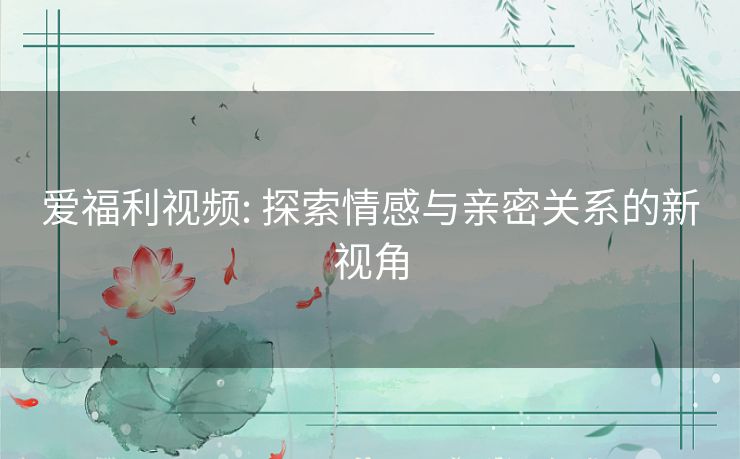 爱福利视频: 探索情感与亲密关系的新视角 爱福利视频: 探索情感与亲密关系的新视角