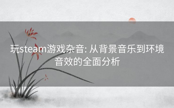 玩steam游戏杂音: 从背景音乐到环境音效的全面分析 玩steam游戏杂音: 从背景音乐到环境音效的全面分析