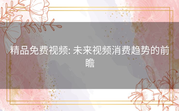 精品免费视频: 未来视频消费趋势的前瞻 精品免费视频: 未来视频消费趋势的前瞻