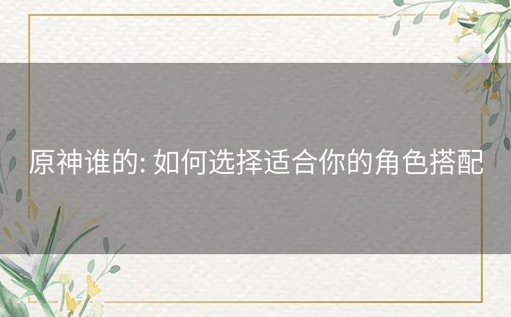 原神谁的: 如何选择适合你的角色搭配 原神谁的: 如何选择适合你的角色搭配