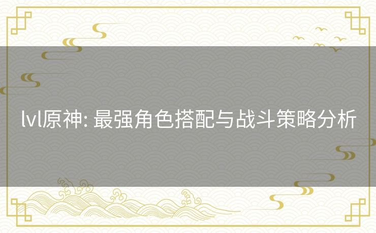 lvl原神: 最强角色搭配与战斗策略分析 lvl原神: 最强角色搭配与战斗策略分析
