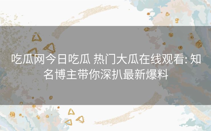 吃瓜网今日吃瓜 热门大瓜在线观看: 知名博主带你深扒最新爆料 吃瓜网今日吃瓜 热门大瓜在线观看: 知名博主带你深扒最新爆料