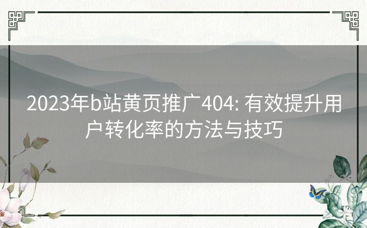 2023年b站黄页推广404: 有效提升用户转化率的方法与技巧 2023年b站黄页推广404: 有效提升用户转化率的方法与技巧