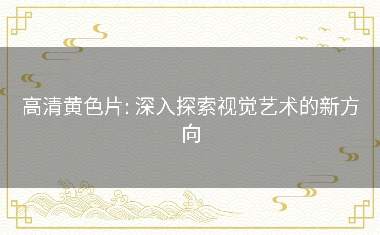 高清黄色片: 深入探索视觉艺术的新方向 高清黄色片: 深入探索视觉艺术的新方向