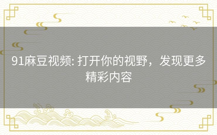 91麻豆视频: 打开你的视野,发现更多精彩内容 91麻豆视频: 打开你的视野,发现更多精彩内容