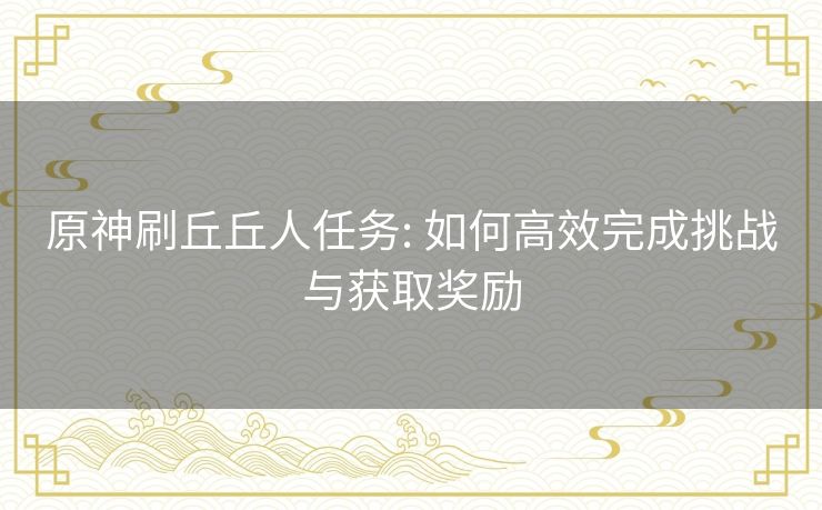 原神刷丘丘人任务: 如何高效完成挑战与获取奖励 原神刷丘丘人任务: 如何高效完成挑战与获取奖励