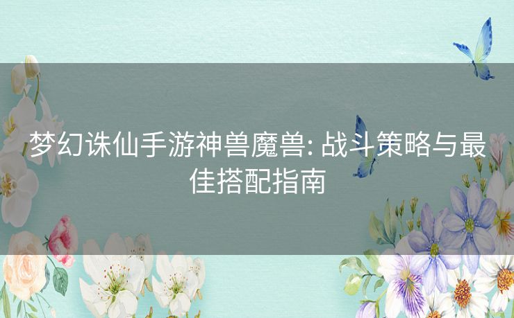 梦幻诛仙手游神兽魔兽: 战斗策略与最佳搭配指南 梦幻诛仙手游神兽魔兽: 战斗策略与最佳搭配指南