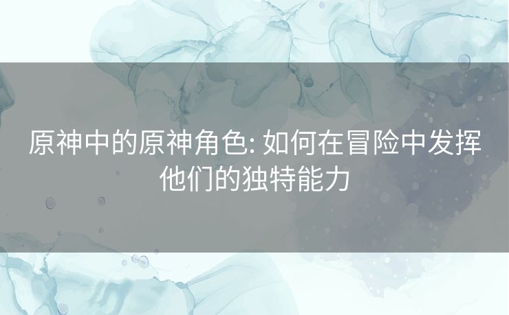 原神中的原神角色: 如何在冒险中发挥他们的独特能力 原神中的原神角色: 如何在冒险中发挥他们的独特能力
