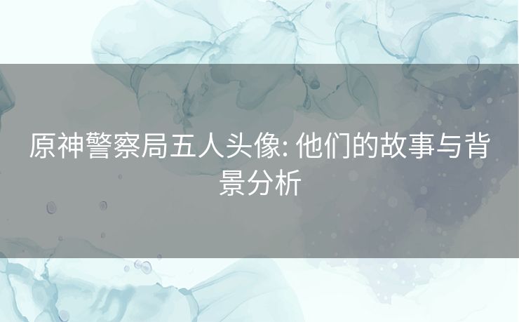 原神警察局五人头像: 他们的故事与背景分析 原神警察局五人头像: 他们的故事与背景分析