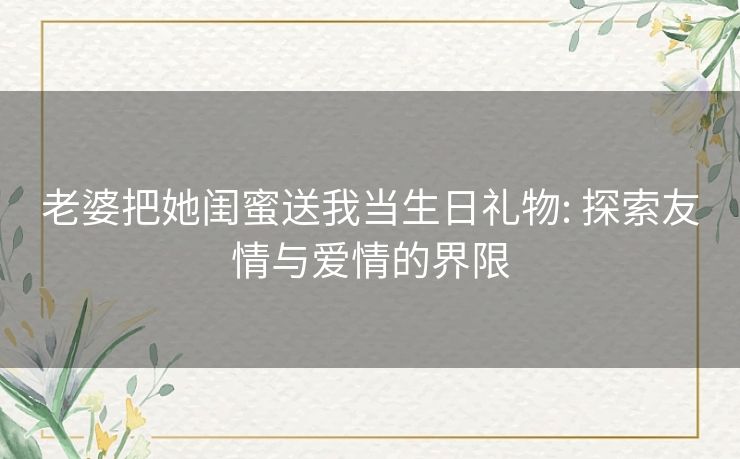 老婆把她闺蜜送我当生日礼物: 探索友情与爱情的界限 老婆把她闺蜜送我当生日礼物: 探索友情与爱情的界限