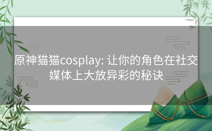 原神猫猫cosplay: 让你的角色在社交媒体上大放异彩的秘诀