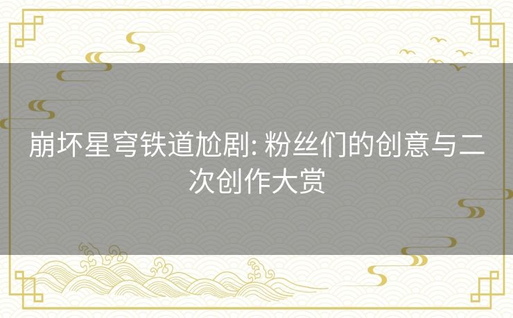 崩坏星穹铁道尬剧: 粉丝们的创意与二次创作大赏