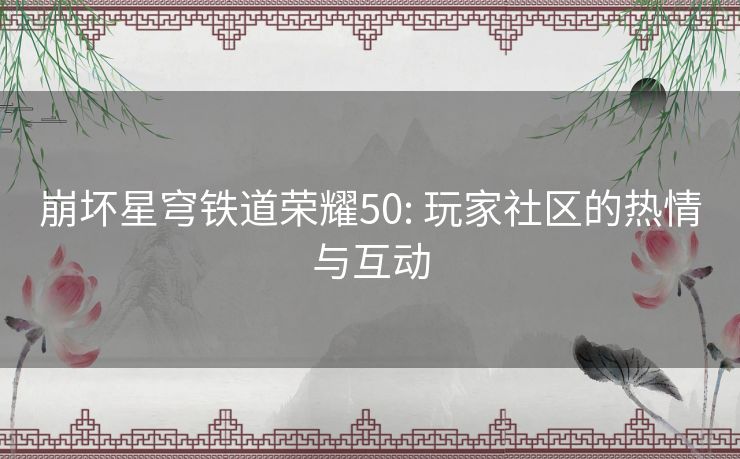 崩坏星穹铁道荣耀50: 玩家社区的热情与互动 崩坏星穹铁道荣耀50: 玩家社区的热情与互动