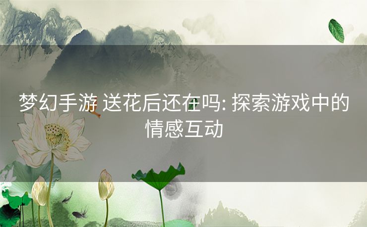 梦幻手游 送花后还在吗: 探索游戏中的情感互动