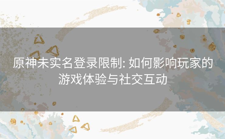 原神未实名登录限制: 如何影响玩家的游戏体验与社交互动