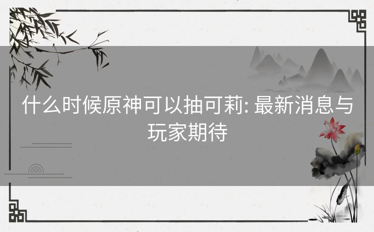 什么时候原神可以抽可莉: 最新消息与玩家期待 什么时候原神可以抽可莉: 最新消息与玩家期待