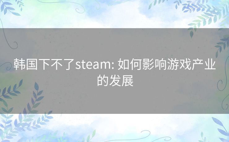 韩国下不了steam: 如何影响游戏产业的发展 韩国下不了steam: 如何影响游戏产业的发展