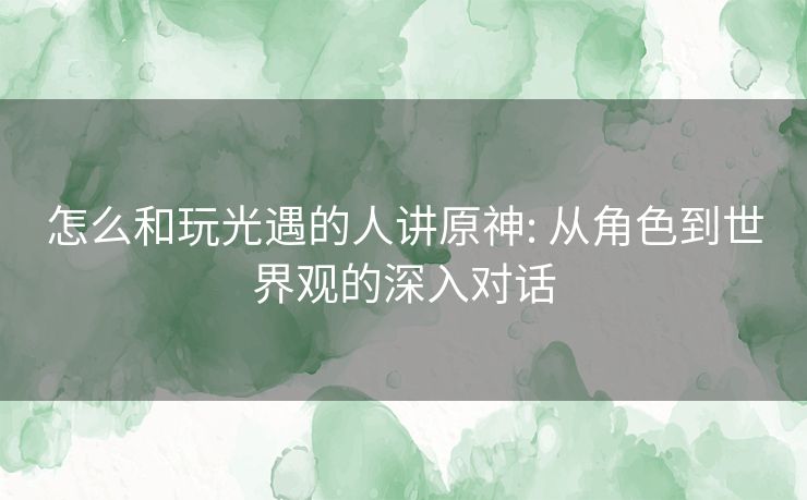怎么和玩光遇的人讲原神: 从角色到世界观的深入对话