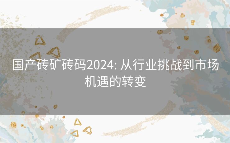 国产砖矿砖码2024: 从行业挑战到市场机遇的转变 国产砖矿砖码2024: 从行业挑战到市场机遇的转变