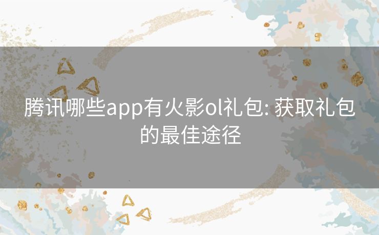 腾讯哪些app有火影ol礼包: 获取礼包的最佳途径