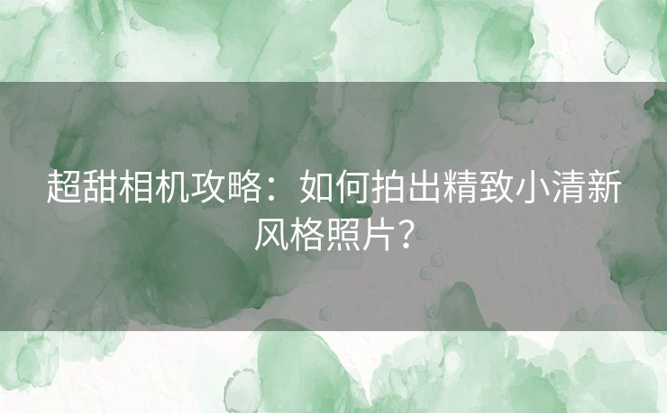 超甜相机攻略：如何拍出精致小清新风格照片？